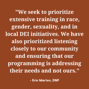 We seek to prioritize extensive training in race, gender, sexuality, and in local DEI initiatives. We have also prioritized listening closely to our community and ensuring that our programming is addressing their needs and not ours. 
- Quote by Erin Marten, DNP