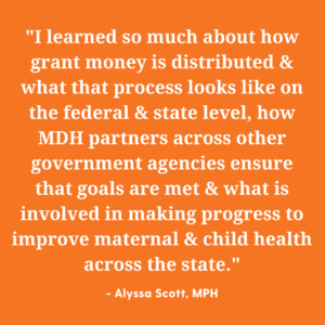 "I learned so much about how grant money is distributed and what that process looks like on the federal and state level, how MDH partners across other government agencies ensure that goals are met and what is involved in making progress to improve maternal and child health across the state." Quote by Alyssa Scott