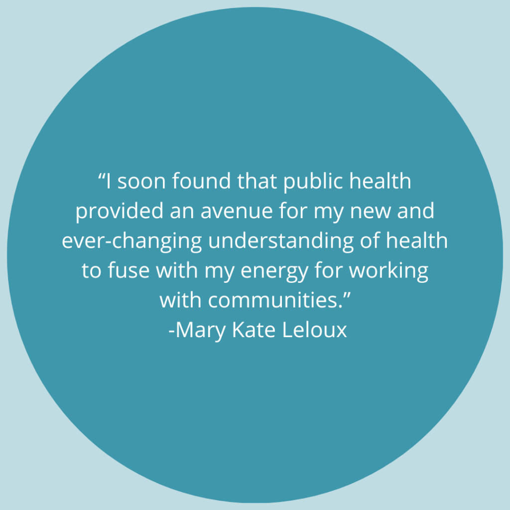 I soon found that public health provided an avenue for my new and ever-changing understanding of health to fuse with my energy for working with communities. -Quote by Mary Kate Leloux