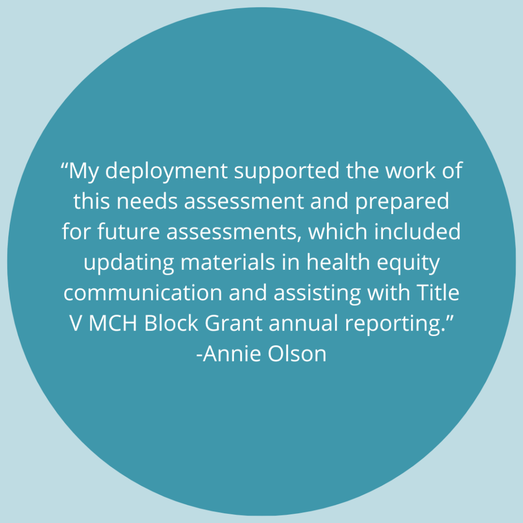 My deployment supported the work of this needs assessment and prepared for future assessments, which included updating materials in health equity communication and assisting with Title V MCH Block Grant annual reporting. - Quote by Annie Olson