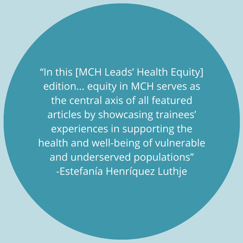 In this [MCH Leads' Health Equity] edition... equity in MCH serves as the central axis of all featured articles by showcasing trainees' experiences in supporting the health and well-being of vulnerable and underserved populations. -Quote by Estefanía Henríquez Luthje