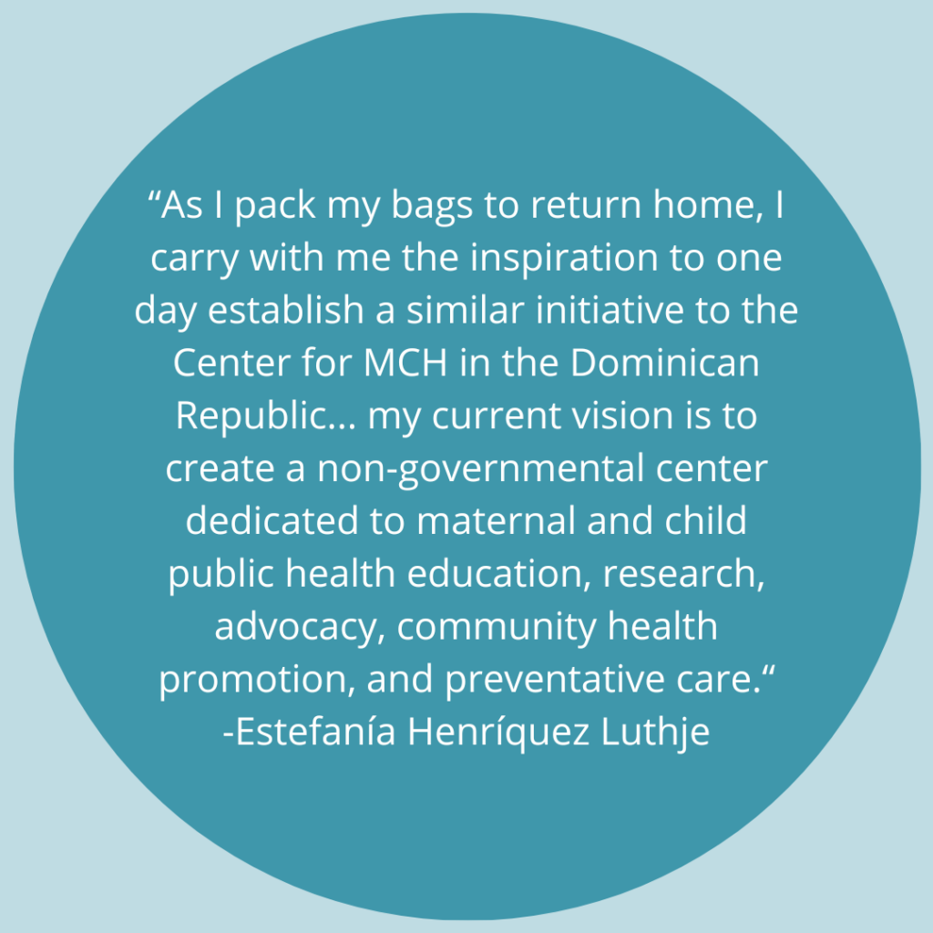 As I pack my bags to return home, I carry with me the inspiration to one day establish a similar initiative to the Center for MCH in the Dominican Republic... my current vision is to create a non-governmental center dedicated to maternal and child public health education, research, advocacy, community health promotion, and preventative care. -Quote by Estefanía Henríquez Luthje