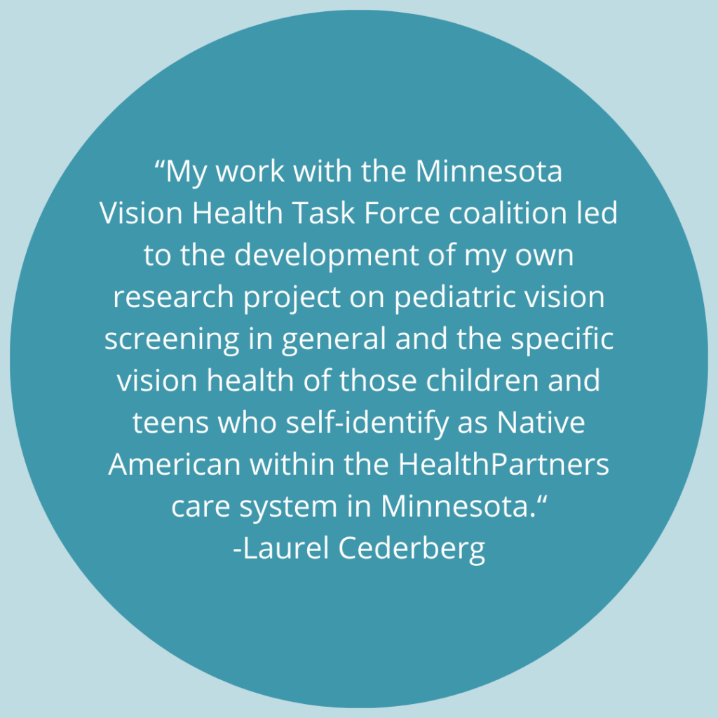 My work with the Minnesota Vision Health Task Force coalition led to the development of my own research project on pediatric vision screening in general and the specific vision health of those children and teens who self-identify as Native American within the HealthPartners care system in Minnesota. -Quote by Laurel Cederberg