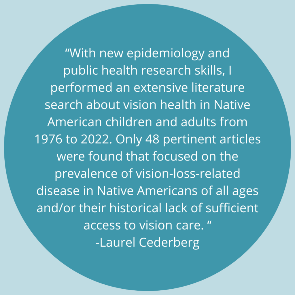 With new epidemiology and public health research skills, I performed an extensive literature search about vision health in Native American children and adults from 1976 to 2022. Only 48 pertinent articles were found that focused on the prevalence of vision-loss-related disease in Native Americans of all ages and/or their historical lack of sufficient access to vision care. -Quote by Laurel Cederberg