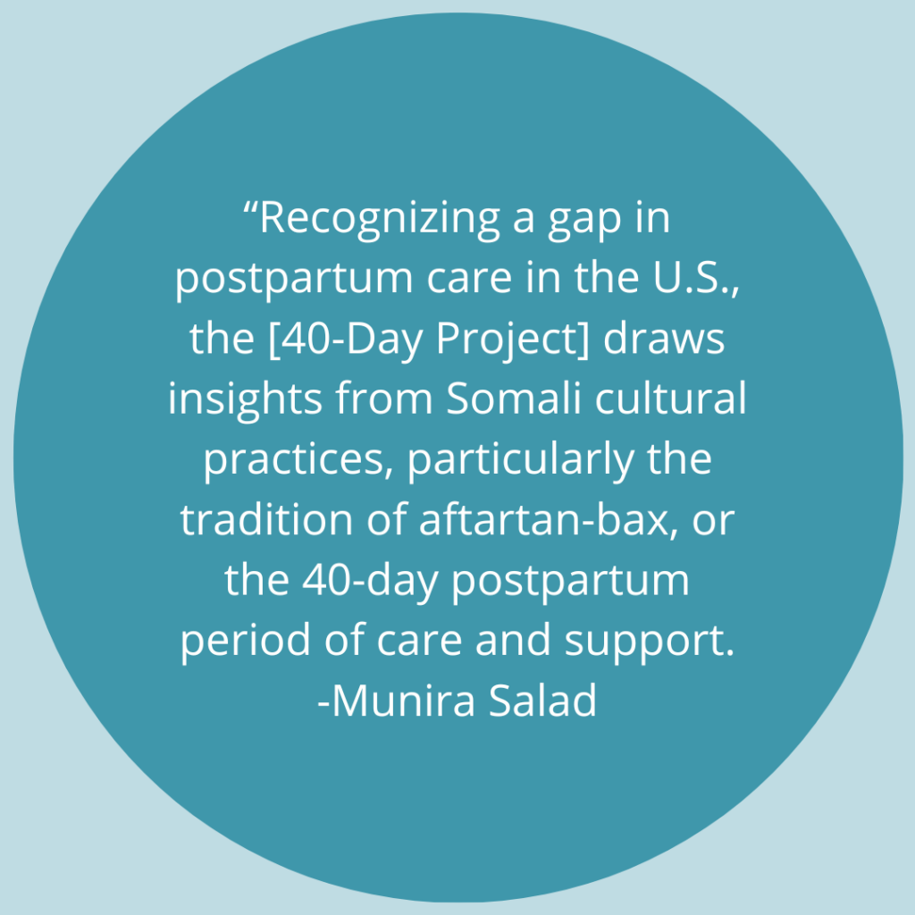 Recognizing a gap in postpartum care in the U.S., the [40-Day Project] draws insights from Somali cultural practices, particularly the tradition of aftartan-bax, or the 40-day postpartum period of care and support. -Quote by Munira Salad