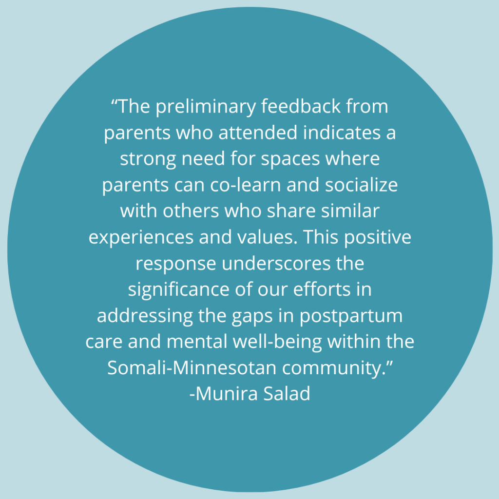The preliminary feedback from parents who attended indicates a strong need for spaces where parents can co-learn and socialize with others who share similar experiences and values. This positive response underscores the significance of our efforts in addressing the gaps in postpartum care and mental well-being within the Somali-Minnesotan community. -Quote by Munira Salad