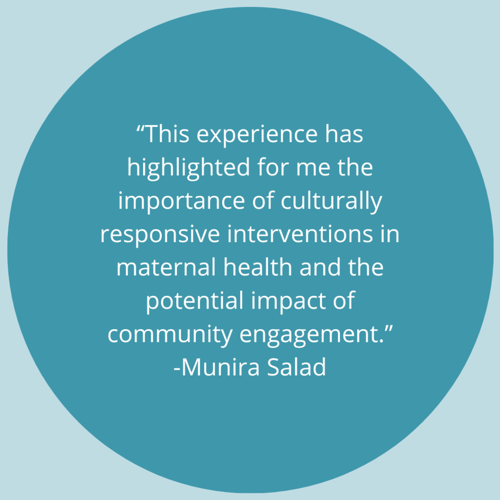 This experience has highlighted for me the importance of culturally responsive interventions in maternal health and the potential impact of community engagement. -Quote by Munira Salad