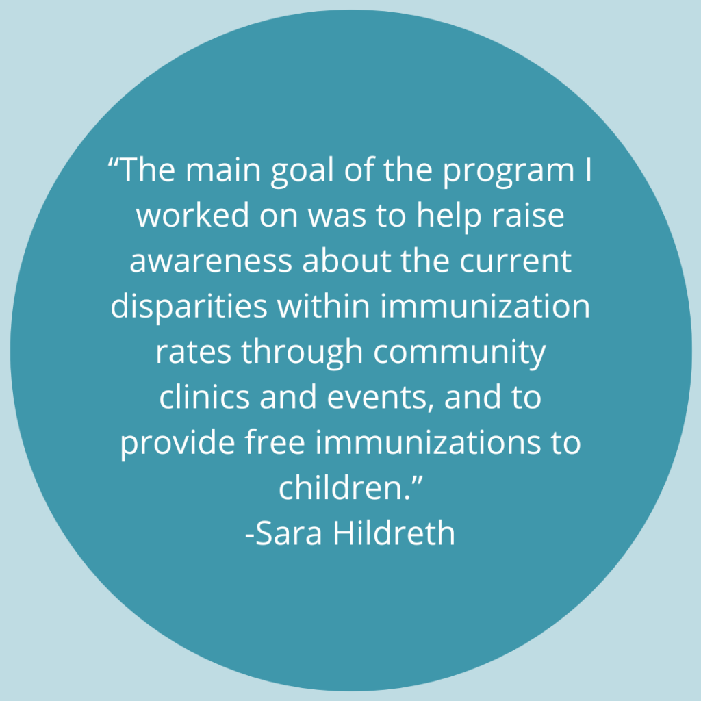 "The main goal of the program I worked on was to help raise awareness about the current disparities within immunization rates through community clinics and events, and to provide free immunizations to children." -Quote by Sara Hildreth