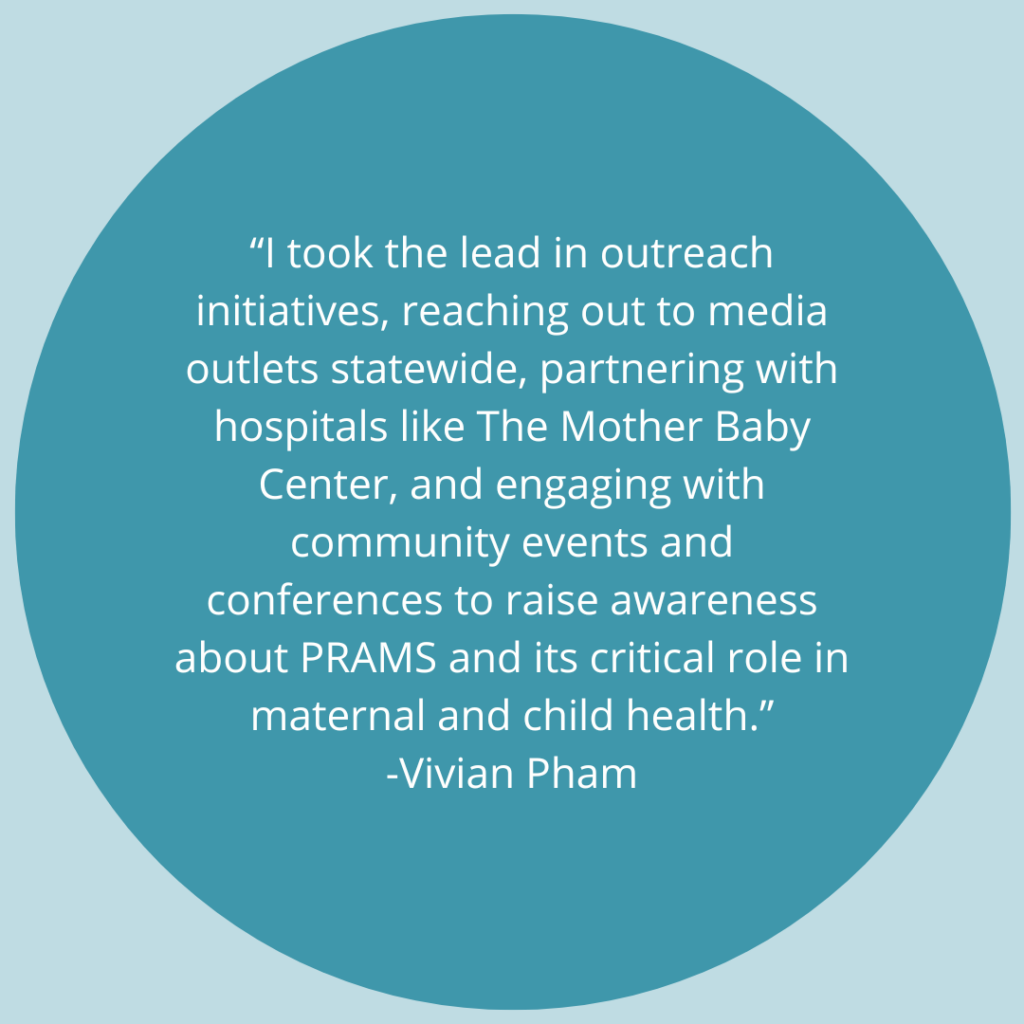 I took the lead in outreach initiatives, reaching out to media outlets statewide, partnering with hospitals like The Mother Baby Center, and engaging with community events and conferences to raise awareness about PRAMS and its critical role in maternal and child health. -Quote by Vivian Pham