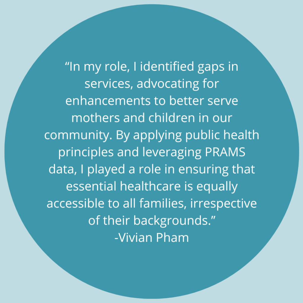 In my role, I identified gaps in services, advocating for enhancements to better serve mothers and children in our community. By applying public health principles and leveraging PRAMS data, I played a role in ensuring that essential healthcare is equally accessible to all families, irrespective of their backgrounds. -Quote by Vivian Pham