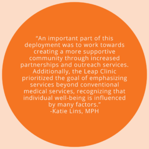 An important part of this deployment was to work towards creating a more supportive community through increased partnerships and outreach services. Additionally, the Leap Clinic prioritized the goal of emphasizing services beyond conventional medical services, recognizing that individual well-being is influenced by many factors. -Quote by Katie Lins, MPH