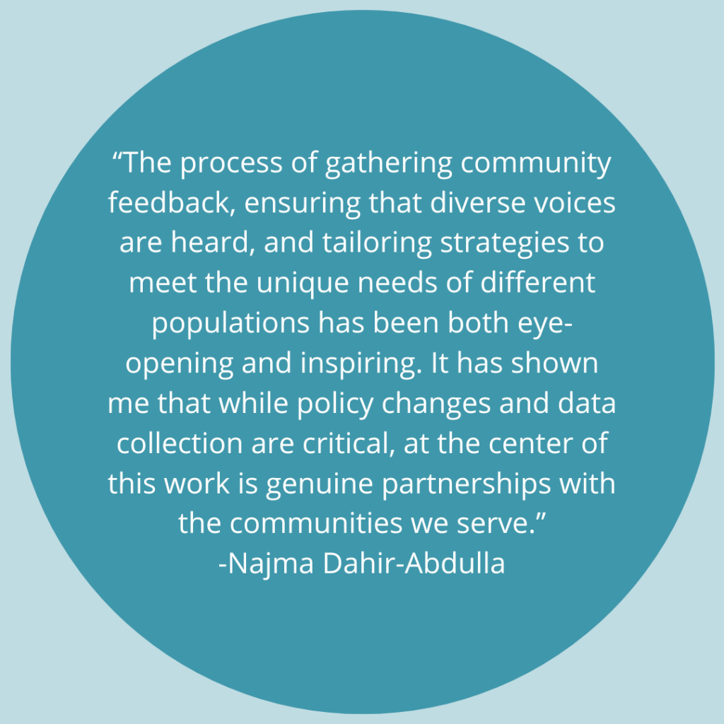 The process of gathering community feedback, ensuring that diverse voices are heard, and tailoring strategies to meet the unique needs of different populations has been both eye-opening and inspiring. It has shown me that while policy changes and data collection are critical, at the center of this work is genuine partnerships with the communities we serve. -Quote by Najma Dahir-Abdulla