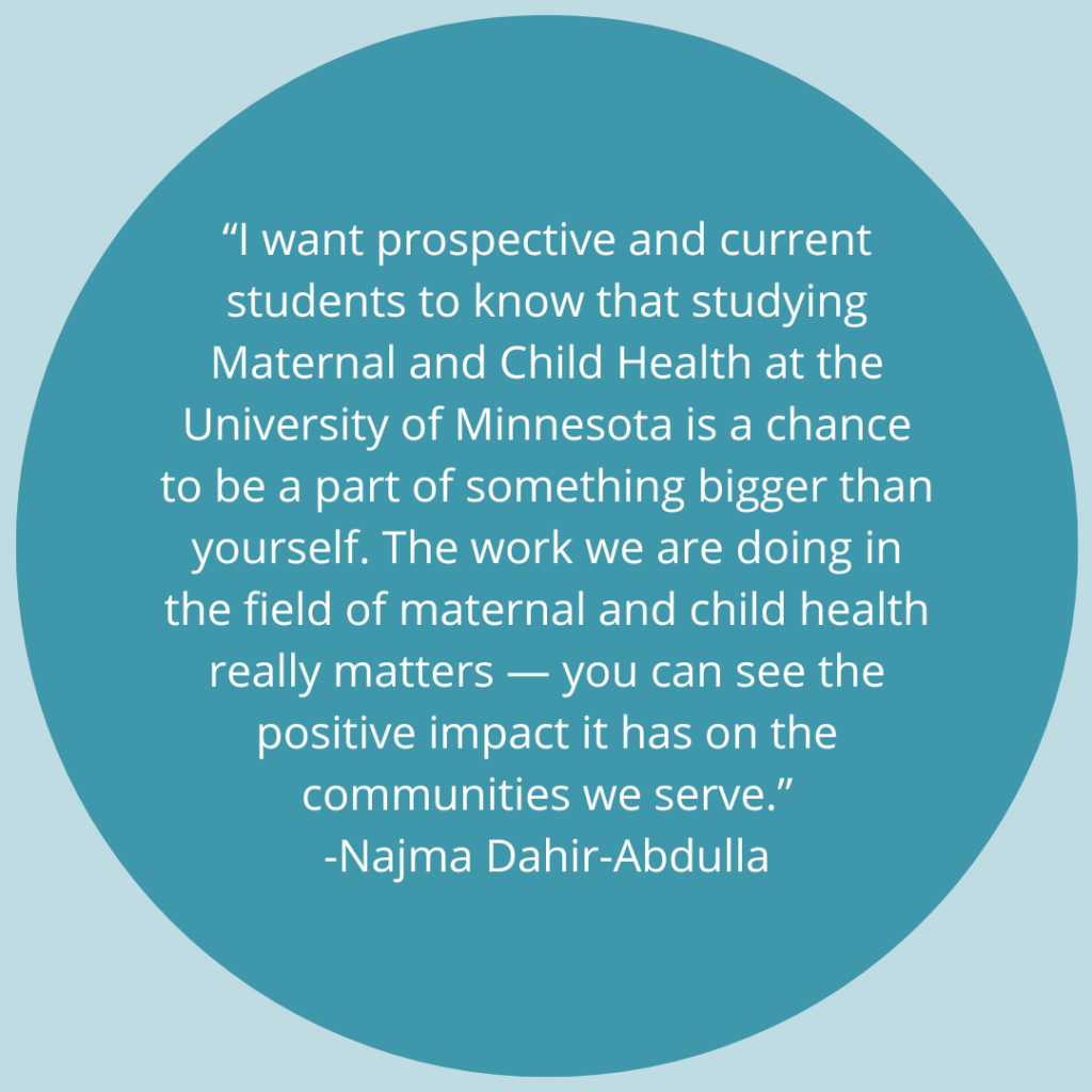 I want prospective and current students to know that studying Maternal and Child Health at the University of Minnesota is a chance to be a part of something bigger than yourself. The work we are doing in the field of maternal and child health really matters - you can see the positive impact it has on the communities we serve. -Quote by Najma Dahir-Abdulla