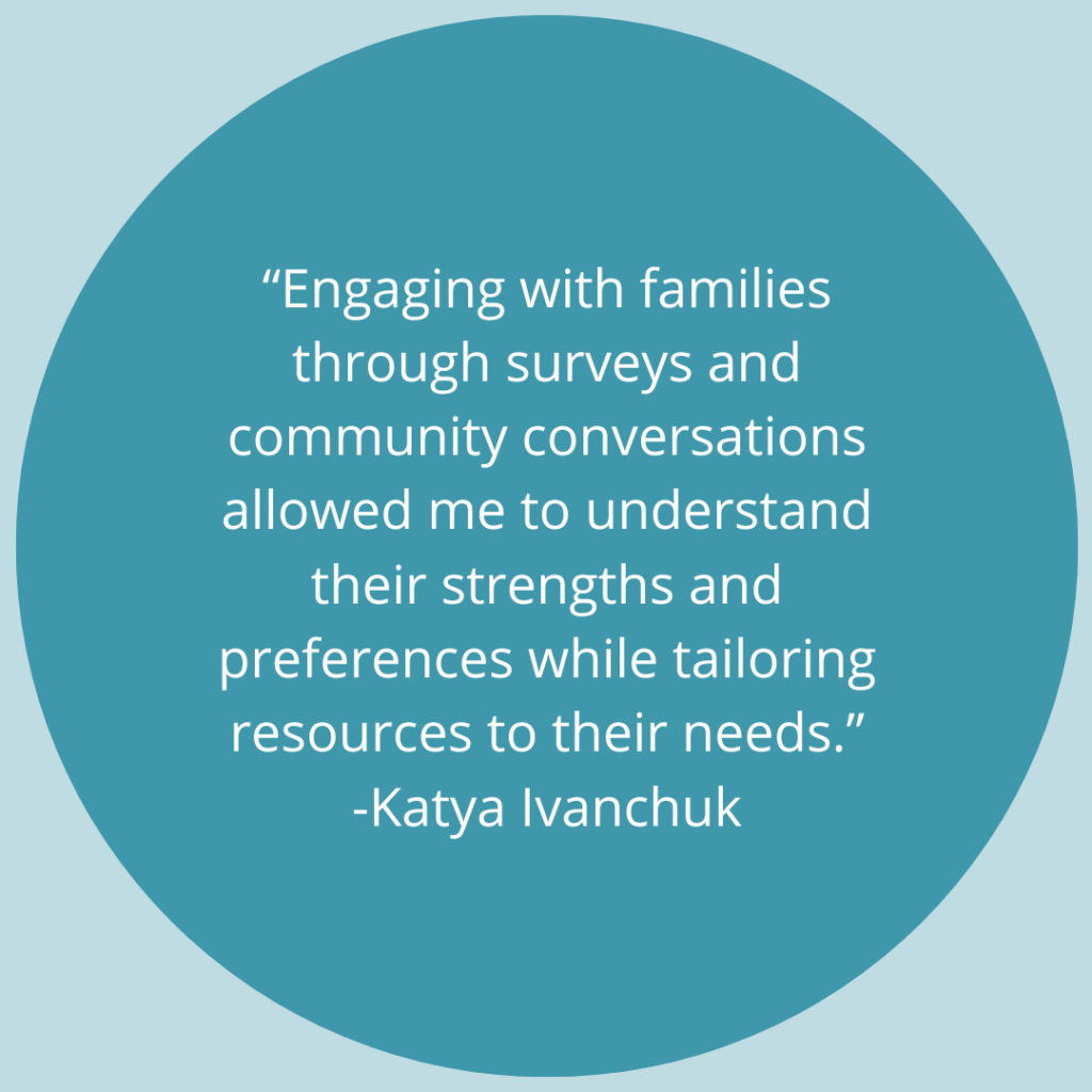 Engaging with families through surveys and community conversations allowed me to understand their strengths and preferences while tailoring resources to their needs. -Quote by Katya Ivanchuk