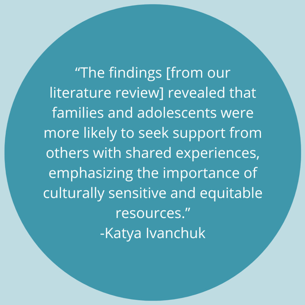 The findings [from our literature review] revealed that families and adolescents were more likely to seek support from others with shared experiences, emphasizing the importance of culturally sensitive and equitable resources. -Quote from Katya Ivanchuk